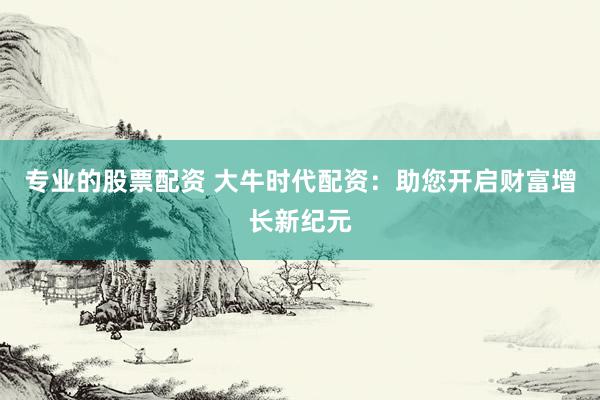 专业的股票配资 大牛时代配资：助您开启财富增长新纪元