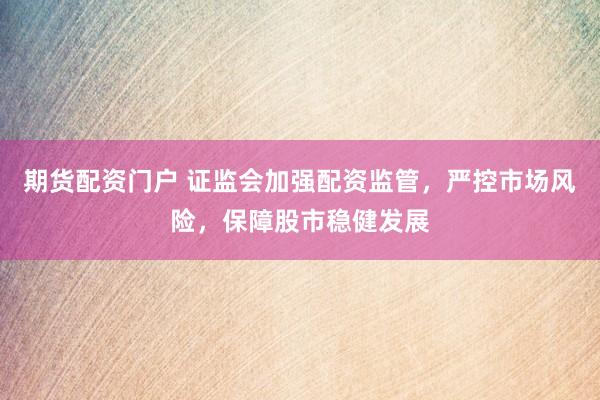 期货配资门户 证监会加强配资监管，严控市场风险，保障股市稳健发展