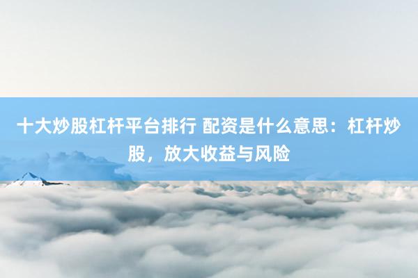 十大炒股杠杆平台排行 配资是什么意思：杠杆炒股，放大收益与风险