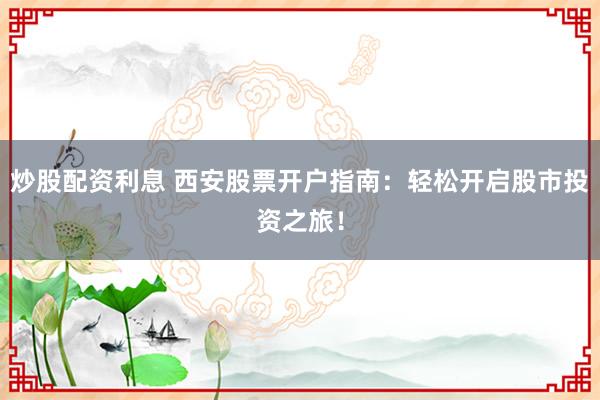 炒股配资利息 西安股票开户指南：轻松开启股市投资之旅！