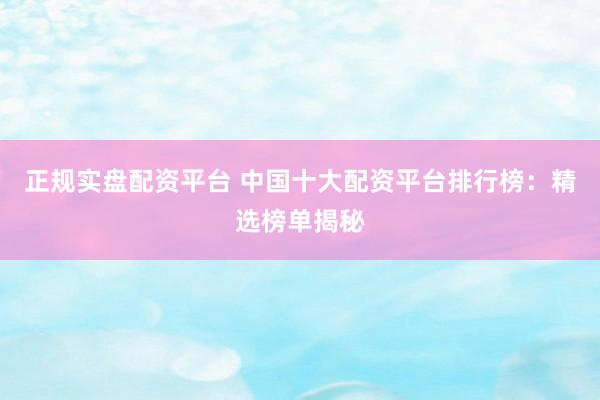 正规实盘配资平台 中国十大配资平台排行榜：精选榜单揭秘