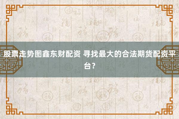股票走势图鑫东财配资 寻找最大的合法期货配资平台？