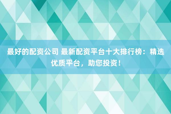 最好的配资公司 最新配资平台十大排行榜：精选优质平台，助您投资！