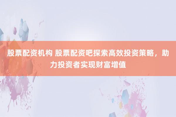 股票配资机构 股票配资吧探索高效投资策略，助力投资者实现财富增值