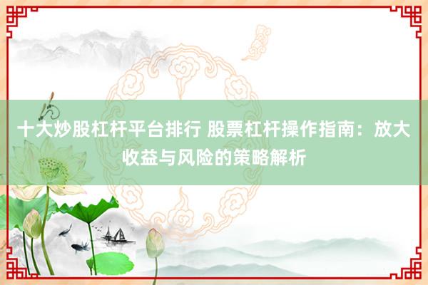 十大炒股杠杆平台排行 股票杠杆操作指南：放大收益与风险的策略解析