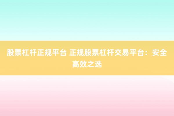 股票杠杆正规平台 正规股票杠杆交易平台：安全高效之选