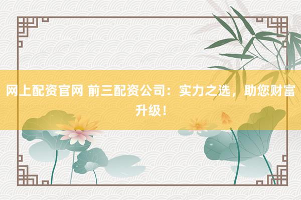 网上配资官网 前三配资公司：实力之选，助您财富升级！