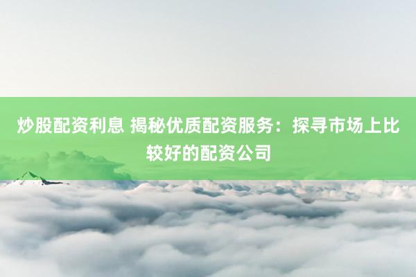 炒股配资利息 揭秘优质配资服务：探寻市场上比较好的配资公司