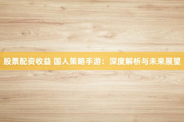 股票配资收益 国人策略手游：深度解析与未来展望
