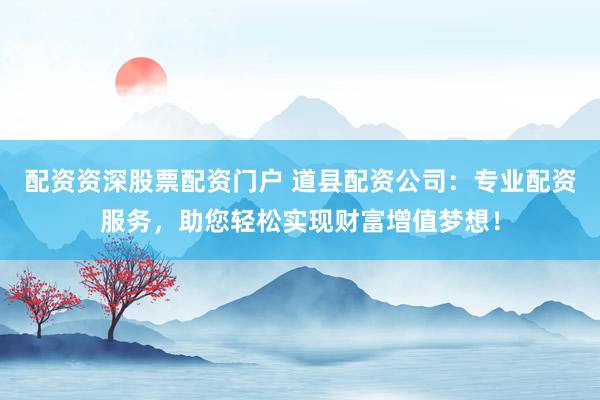 配资资深股票配资门户 道县配资公司：专业配资服务，助您轻松实现财富增值梦想！