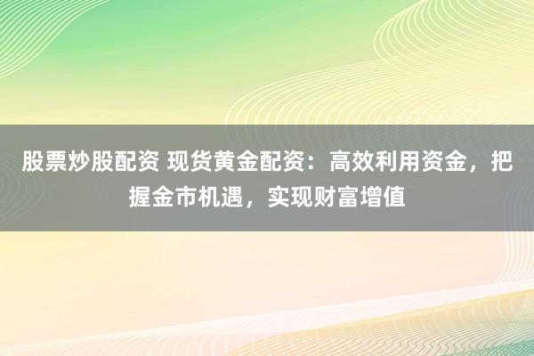 股票炒股配资 现货黄金配资：高效利用资金，把握金市机遇，实现财富增值