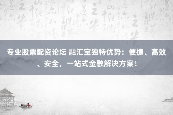 专业股票配资论坛 融汇宝独特优势：便捷、高效、安全，一站式金融解决方案！
