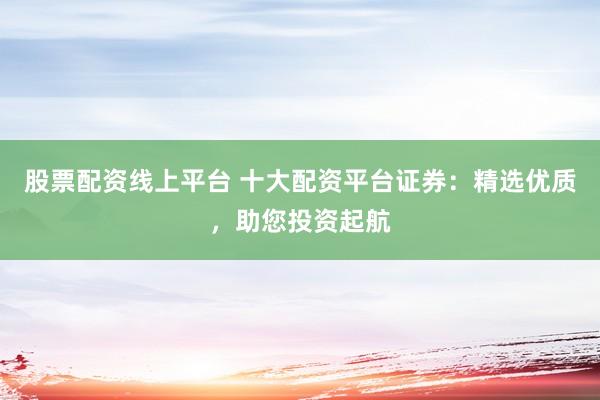 股票配资线上平台 十大配资平台证券：精选优质，助您投资起航