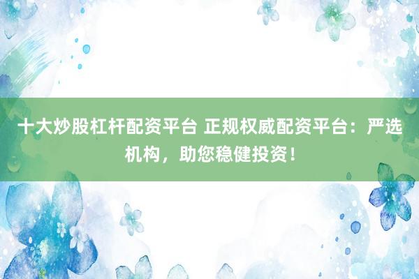 十大炒股杠杆配资平台 正规权威配资平台：严选机构，助您稳健投资！