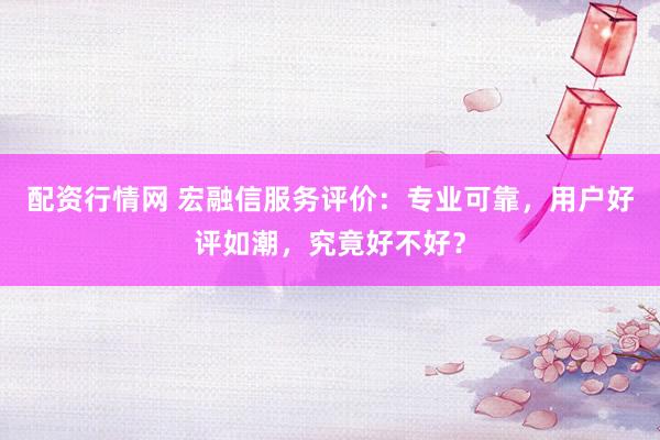 配资行情网 宏融信服务评价：专业可靠，用户好评如潮，究竟好不好？