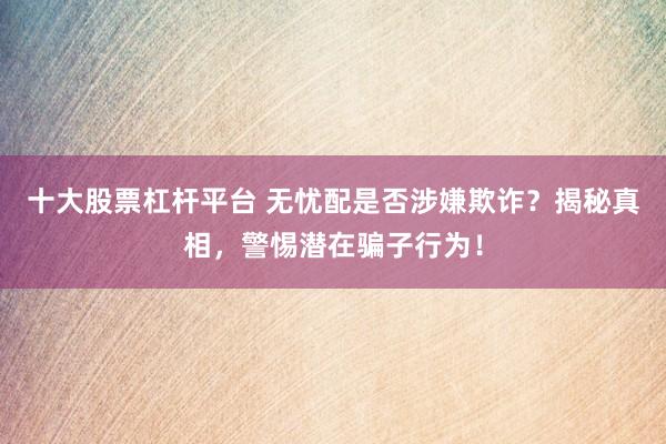十大股票杠杆平台 无忧配是否涉嫌欺诈？揭秘真相，警惕潜在骗子行为！