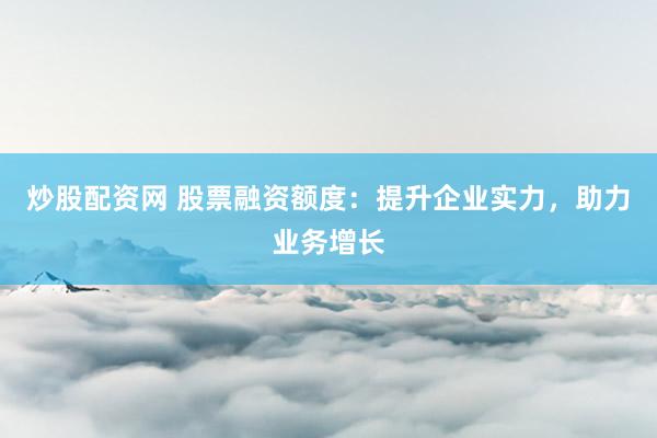 炒股配资网 股票融资额度：提升企业实力，助力业务增长