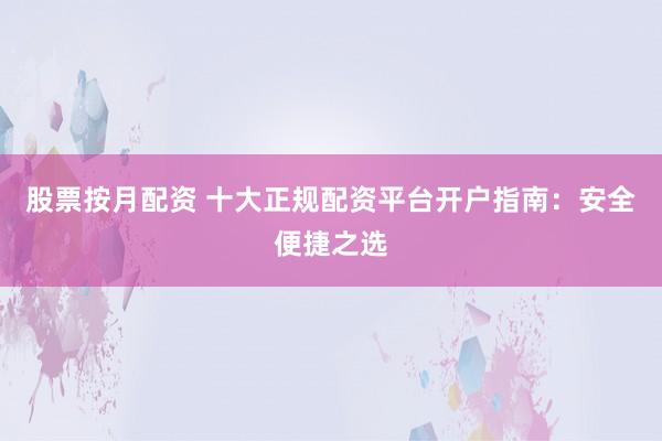 股票按月配资 十大正规配资平台开户指南：安全便捷之选