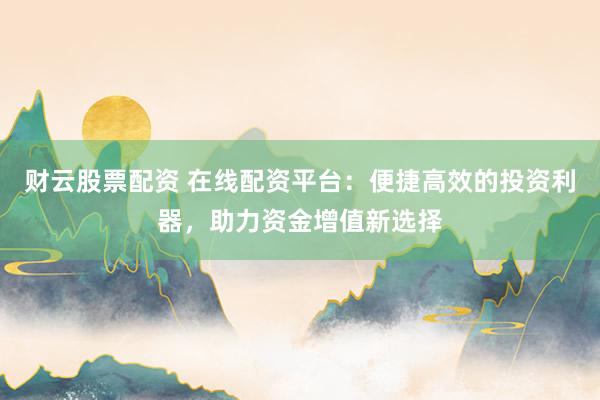 财云股票配资 在线配资平台：便捷高效的投资利器，助力资金增值新选择