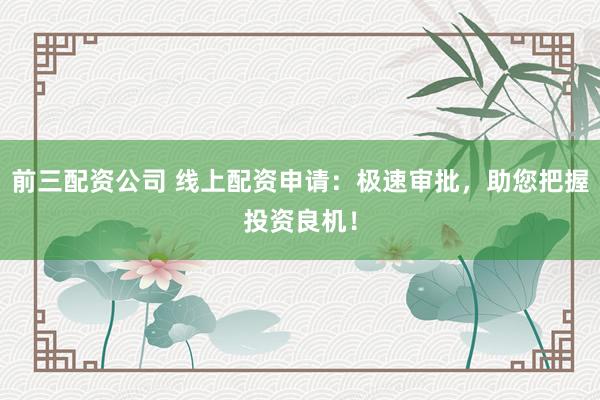 前三配资公司 线上配资申请：极速审批，助您把握投资良机！