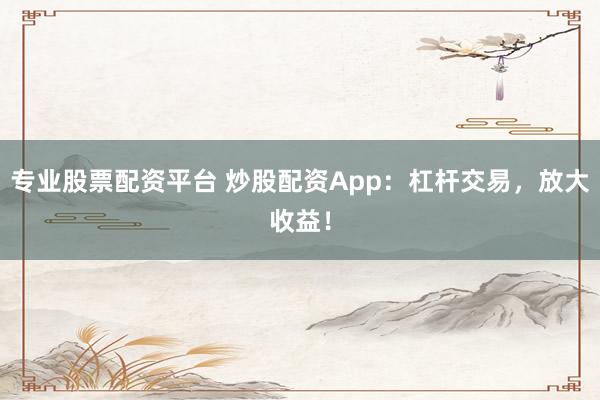 专业股票配资平台 炒股配资App：杠杆交易，放大收益！