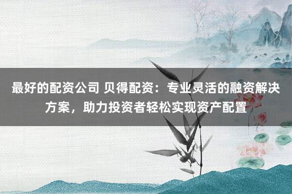 最好的配资公司 贝得配资：专业灵活的融资解决方案，助力投资者轻松实现资产配置