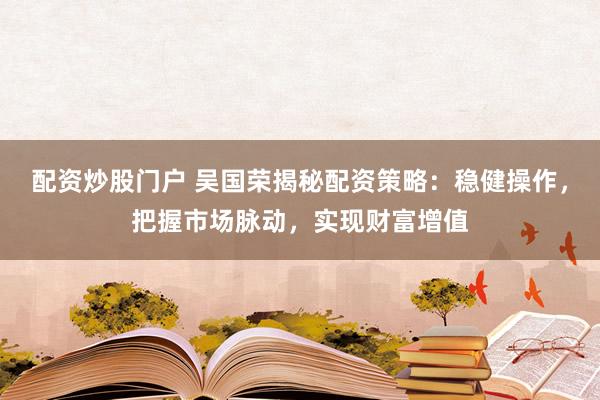 配资炒股门户 吴国荣揭秘配资策略：稳健操作，把握市场脉动，实现财富增值
