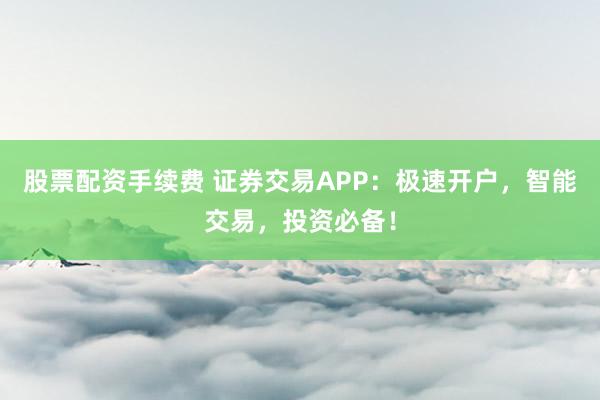 股票配资手续费 证券交易APP：极速开户，智能交易，投资必备！