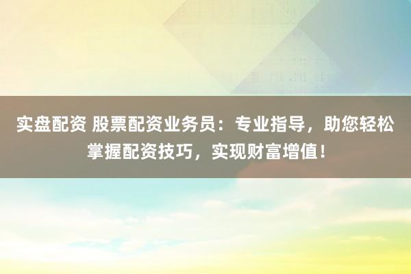 实盘配资 股票配资业务员：专业指导，助您轻松掌握配资技巧，实现财富增值！
