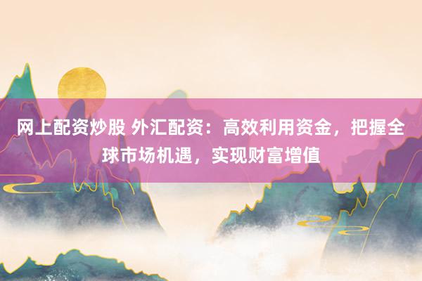 网上配资炒股 外汇配资：高效利用资金，把握全球市场机遇，实现财富增值
