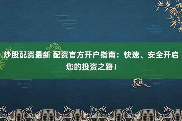 炒股配资最新 配资官方开户指南：快速、安全开启您的投资之路！