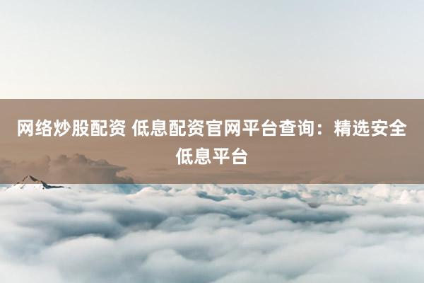 网络炒股配资 低息配资官网平台查询：精选安全低息平台