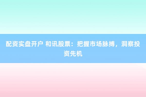 配资实盘开户 和讯股票：把握市场脉搏，洞察投资先机