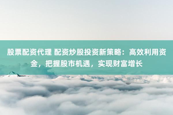 股票配资代理 配资炒股投资新策略：高效利用资金，把握股市机遇，实现财富增长