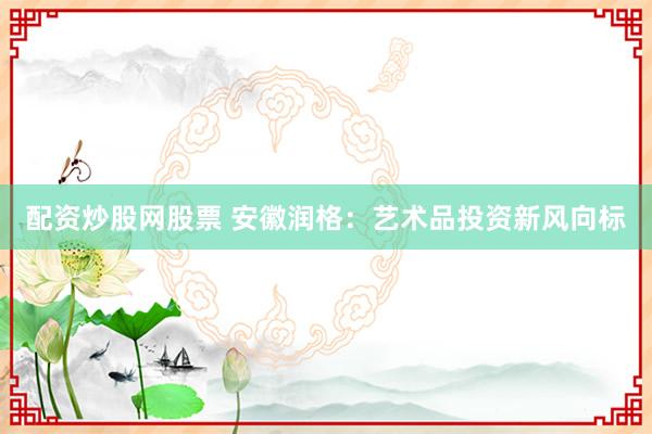 配资炒股网股票 安徽润格：艺术品投资新风向标