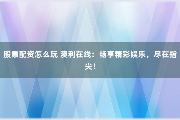 股票配资怎么玩 澳利在线：畅享精彩娱乐，尽在指尖！