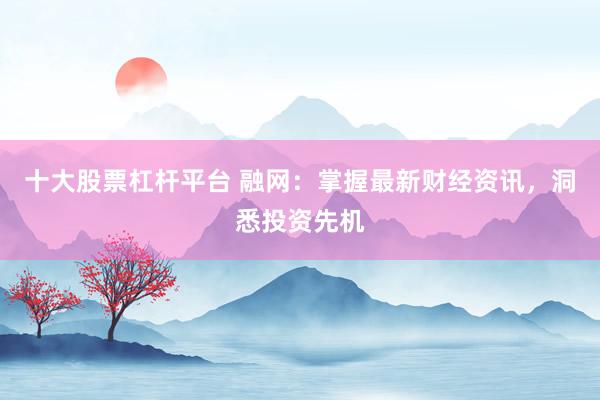 十大股票杠杆平台 融网：掌握最新财经资讯，洞悉投资先机