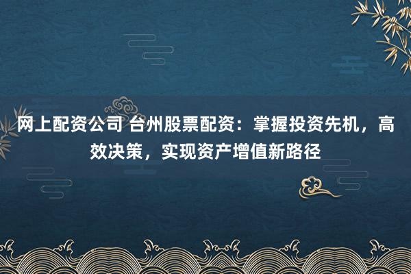 网上配资公司 台州股票配资：掌握投资先机，高效决策，实现资产增值新路径