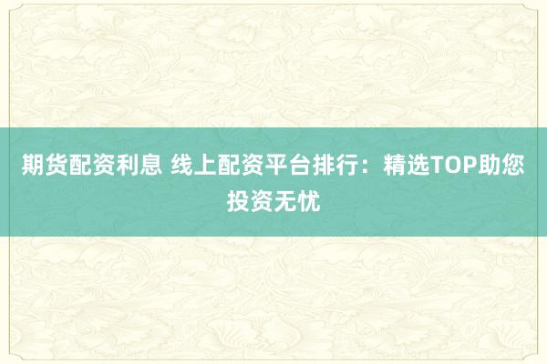 期货配资利息 线上配资平台排行：精选TOP助您投资无忧