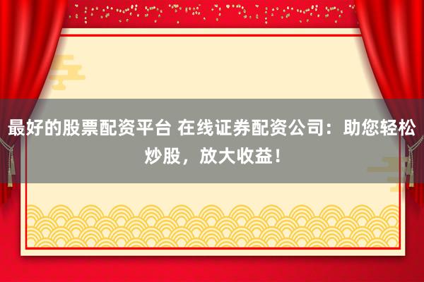 最好的股票配资平台 在线证券配资公司：助您轻松炒股，放大收益！