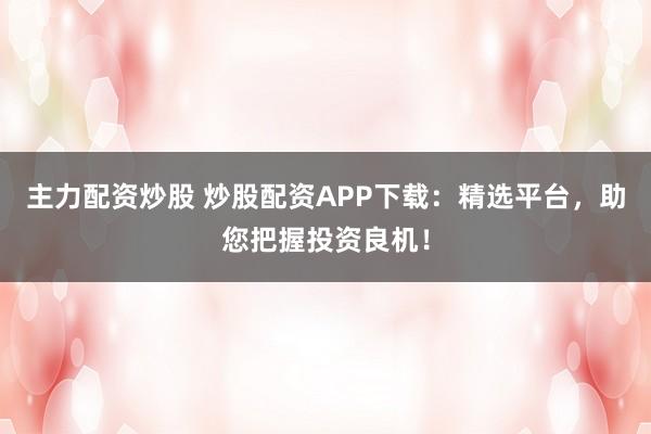 主力配资炒股 炒股配资APP下载：精选平台，助您把握投资良机！