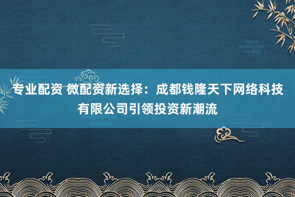 专业配资 微配资新选择：成都钱隆天下网络科技有限公司引领投资新潮流