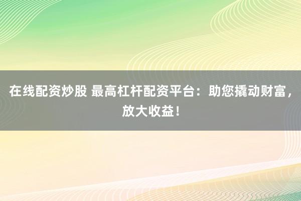 在线配资炒股 最高杠杆配资平台：助您撬动财富，放大收益！
