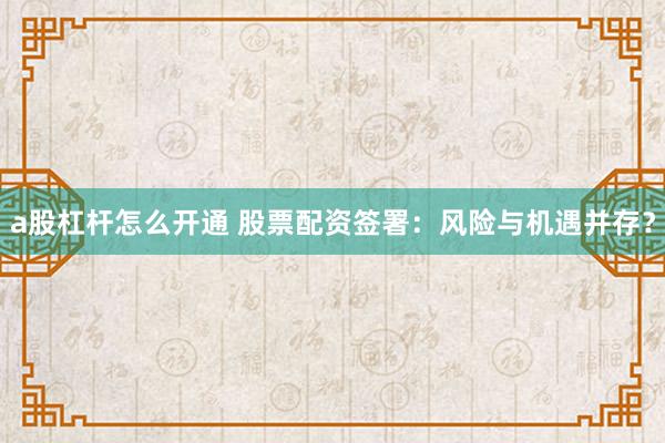 a股杠杆怎么开通 股票配资签署：风险与机遇并存？