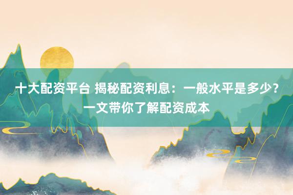 十大配资平台 揭秘配资利息：一般水平是多少？一文带你了解配资成本