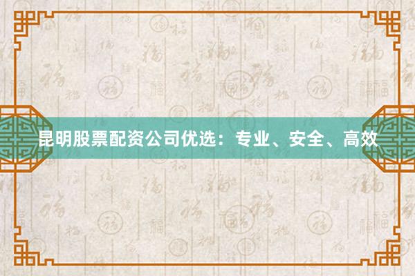 昆明股票配资公司优选：专业、安全、高效
