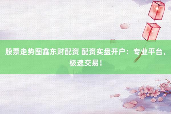 股票走势图鑫东财配资 配资实盘开户：专业平台，极速交易！