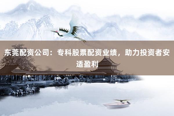 东莞配资公司：专科股票配资业绩，助力投资者安适盈利