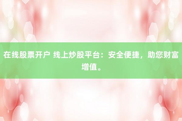 在线股票开户 线上炒股平台：安全便捷，助您财富增值。