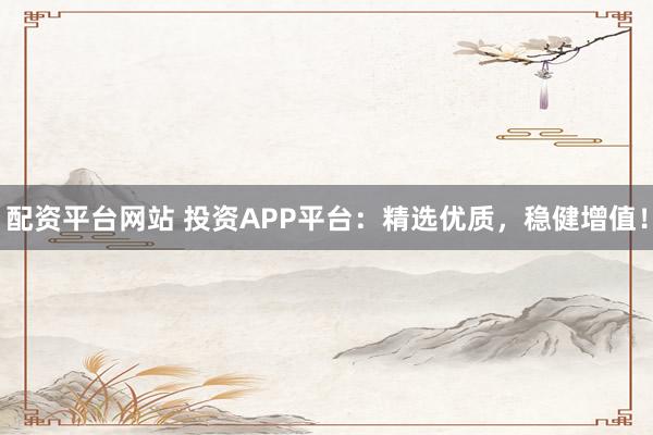 配资平台网站 投资APP平台：精选优质，稳健增值！